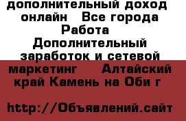 дополнительный доход  онлайн - Все города Работа » Дополнительный заработок и сетевой маркетинг   . Алтайский край,Камень-на-Оби г.